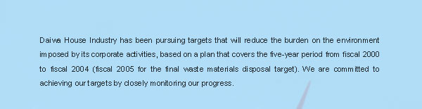 Daiwa House Industry has been pursuing targets that will reduce the burden on the environment imposed by its corporate activities, based on a plan that covers the five-year period from fiscal 2000 to fiscal 2004 (fiscal 2005 for the final waste materials disposal target). We are committed to achieving our targets by closely monitoring our progress.