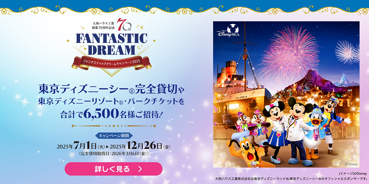 大和ハウス工業 創業70周年記念 ファンタスティックドリームキャンペーン2025 東京ディズニーシー®完全貸切や東京ディズニーリゾート®・パークチケットを合計で6,500名様ご招待！ 詳しく見る