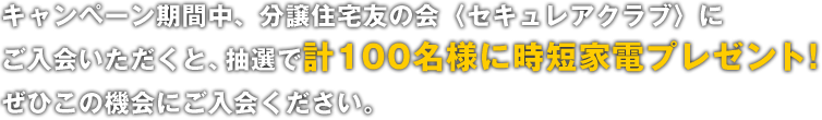 キャンペーン期間中、分譲住宅友の会〈セキュレアクラブ〉にご入会いただくと、抽選で計100名様に時短家電プレゼント！ぜひこの機会にご入会ください。