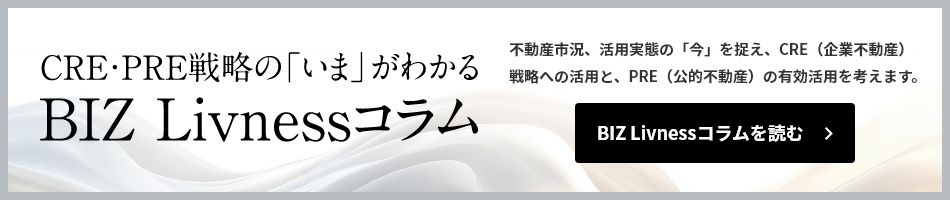 CRE・PRE戦略の「いま」がわかる BIZ Livnessコラム　不動産市況、活用実態の「今」を捉え、CRE（企業不動産）戦略への活用と、PRE（公的不動産）の有効活用を考えます。　BIZ Livnessコラムを読む