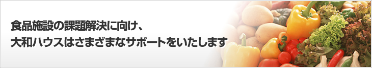 食品施設の課題解決に向け、大和ハウスはさまざまなサポートをいたします