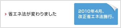省エネ法がかわりました　2010年4月、改正省エネ法施行。