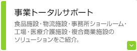 事業トータルサポート 食品施設・物流施設・事務所ショールーム・工場・医療介護施設・複合商業施設のソリューションをご紹介。