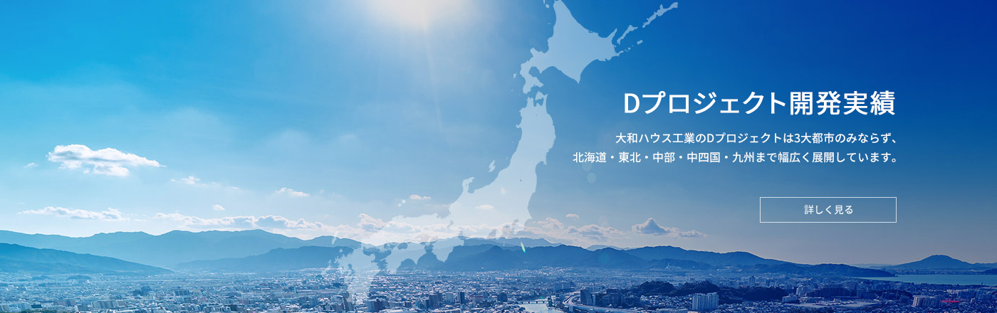 Dプロジェクト開発実績　大和ハウス工業のDプロジェクトは3大都市のみならず、北海道・東北・中部・中四国・九州まで幅広く展開しています。　詳しく見る