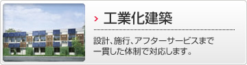 工業化建築 設計、施行、アフターサービスまで一貫した体制で対応します。