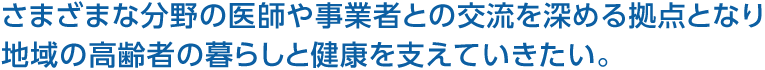 さまざまな分野の医師や事業者との交流を深める拠点となり地域の高齢者の暮らしと健康を支えていきたい。