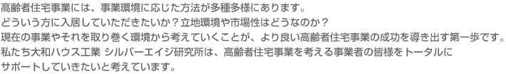 高齢者住宅事業には、事業環境に応じた方法が多種多様にあります。どういう方に入居していただきたいか？立地環境や市場性はどうなのか？現在の事業やそれを取り巻く環境から考えていくことが、より良い高齢者住宅事業の成功を導き出す第一歩です。私たち大和ハウス工業 シルバーエイジ研究所は、高齢者住宅事業を考える事業者の皆様をトータルにサポートしていきたいと考えています。