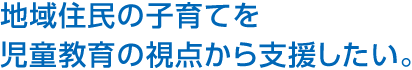 地域住民の子育てを児童教育の視点から支援したい。