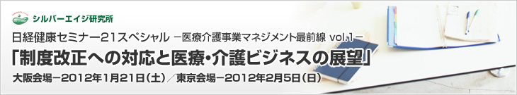 日経健康セミナー21スペシャル-医療介護事業マネジメント最前線 vol.1- 「制度改正への対応と医療・介護ビジネスの展望」 大阪会場-2012年1月21日(土)/東京会場-2012年2月5日(日)