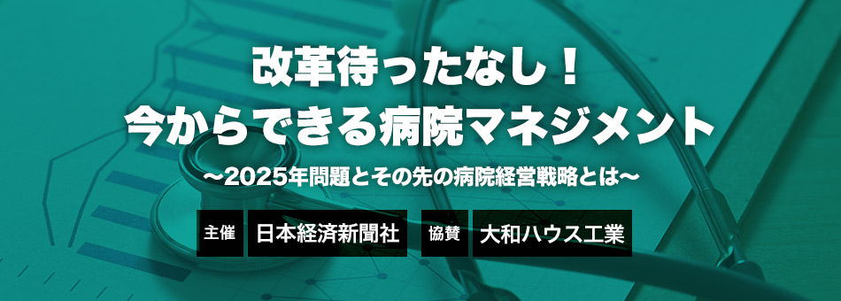 改革待ったなし！今からできる病院マネジメント～2025年問題とその先の病院経営戦略とは～　主催：日本経済新聞社　協賛：大和ハウス工業