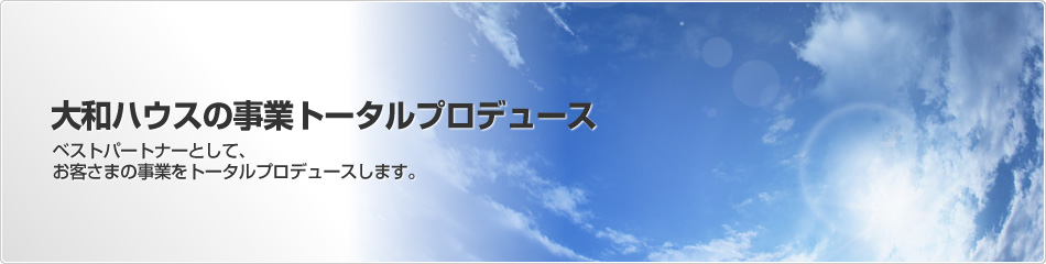 大和ハウスの事業トータルプロデュース　ベストパートナーとして、お客さまの事業をトータルプロデュースします。