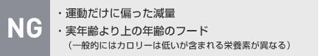 NG：・運動だけに偏った減量・実年齢より上の年齢のフード（一般的にはカロリーは低いが含まれる栄養素が異なる）