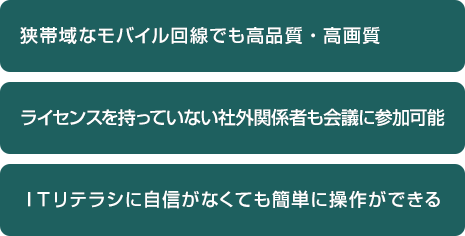・狭帯域なモバイル回線でも高品質・高画質・ライセンスを持っていない社外関係者も会議に参加可能・ITリテラシに自信がなくても簡単に操作ができる