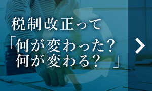 税制改正って「何が変わった？何が変わる？」