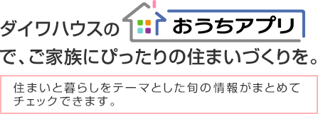 ダイワハウスの「おうちアプリ」で、ご家族にぴったりの住まいづくりを。住まいと暮らしをテーマとした旬の情報がまとめてチェックできます。