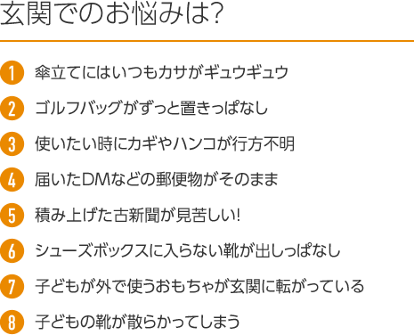 玄関でのお悩みは? 1.傘立てにはいつもカサがギュウギュウ 2.ゴルフバッグがずっと置きっぱなし 3.使いたい時にカギやハンコが行方不明 4.届いたDMなどの郵便物がそのまま 5.積み上げた古新聞が見苦しい! 6.シューズボックスに入らない靴が出しっぱなし 7.子どもが外で使うおもちゃが玄関に転がっている 8.子どもの靴が散らかってしまう