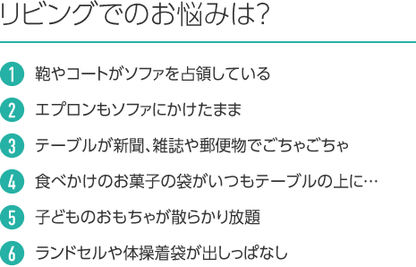 リビングでのお悩みは? 1.鞄やコートがソファを占領している 2.エプロンもソファにかけたまま 3.テーブルが新聞、雑誌や郵便物でごちゃごちゃ 4.食べかけのお菓子の袋がいつもテーブルの上に… 5.子どものおもちゃが散らかり放題 6.ランドセルや体操着袋が出しっぱなし