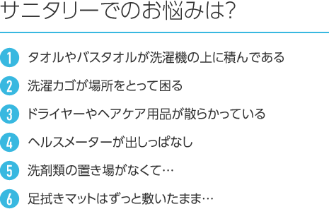 サニタリーでのお悩みは? 1.タオルやバスタオルが洗濯機の上に積んである 2.洗濯カゴが場所をとって困る 3.ドライヤーやヘアケア用品が散らかっている 4.ヘルスメーターが出しっぱなし 5.洗剤類の置き場がなくて… 6.足拭きマットはずっと敷いたまま…