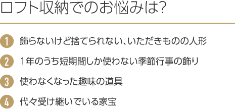 ロフト収納でのお悩みは?1.飾らないけど捨てられない、いただきものの人形 2.1年のうち短期間しか使わない季節行事の飾り 3.使わなくなった趣味の道具 4.代々受け継いでいる家宝