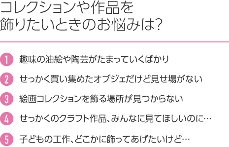 コレクションや作品を飾りたいときのお悩みは? 1.趣味の油絵や陶芸がたまっていくばかり 2.せっかく買い集めたオブジェだけど見せ場がない 3.絵画コレクションを飾る場所が見つからない 4.せっかくのクラフト作品、みんなに見てほしいのに… 5.子どもの工作、どこかに飾ってあげたいけど…