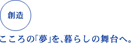 創造 こころの「夢」を、暮らしの舞台へ。