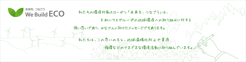 未来を、つなごう We Build ECO　私たちの環境行動スローガン「未来を、つなごう」は、大和ハウスグループの地球環境への取り組みに対する強い思いであり、みなさんに向けたメッセージでもあります。私たちは、この思いのもと、地球温暖化防止や資源循環などのさまざまな環境活動に取り組んでいます。