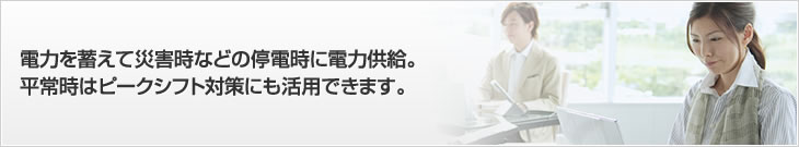 電力を蓄えて災害時などの停電時に電力供給。平常時はピークシフト対策にも活用できます。