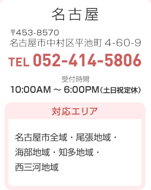名古屋 〒453-8570 名古屋市中村区平池町4-60-9 TEL:052-414-5806 受付時間：10:00AM～6:00PM（土日祝定休）対応エリア…名古屋市全域・尾張地域・海部地域・知多地域・西三河地域