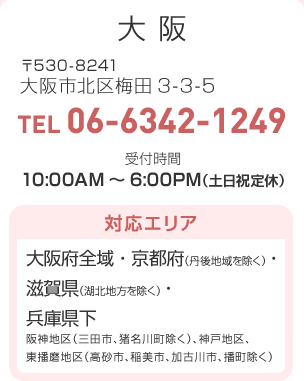 大阪 〒530-8241 大阪市北区梅田3-3-5 TEL:06-6342-1249 受付時間：10:00AM～6:00PM（土日祝定休）対応エリア…大阪府全域・京都府（丹後地域を除く）・滋賀県（湖北地方を除く）・兵庫県下（阪神地区（三田市、猪名川町除く）、神戸地区、東播磨地区（高砂市、稲美市、加古川市、播町除く））