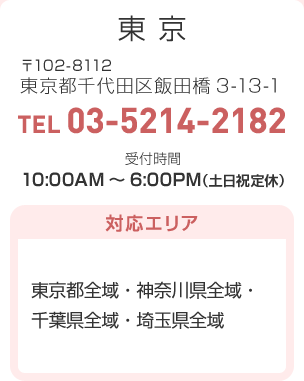 東京 〒102-8112 東京都千代田区飯田橋3-13-1 TEL:03-5214-2182 受付時間：10:00AM～6:00PM（土日祝定休）対応エリア…東京都全域・神奈川県全域・千葉県全域・埼玉県全域