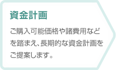 【資金計画】ご購入可能価格や諸費用などを踏まえ、長期的な資金計画をご提案します。