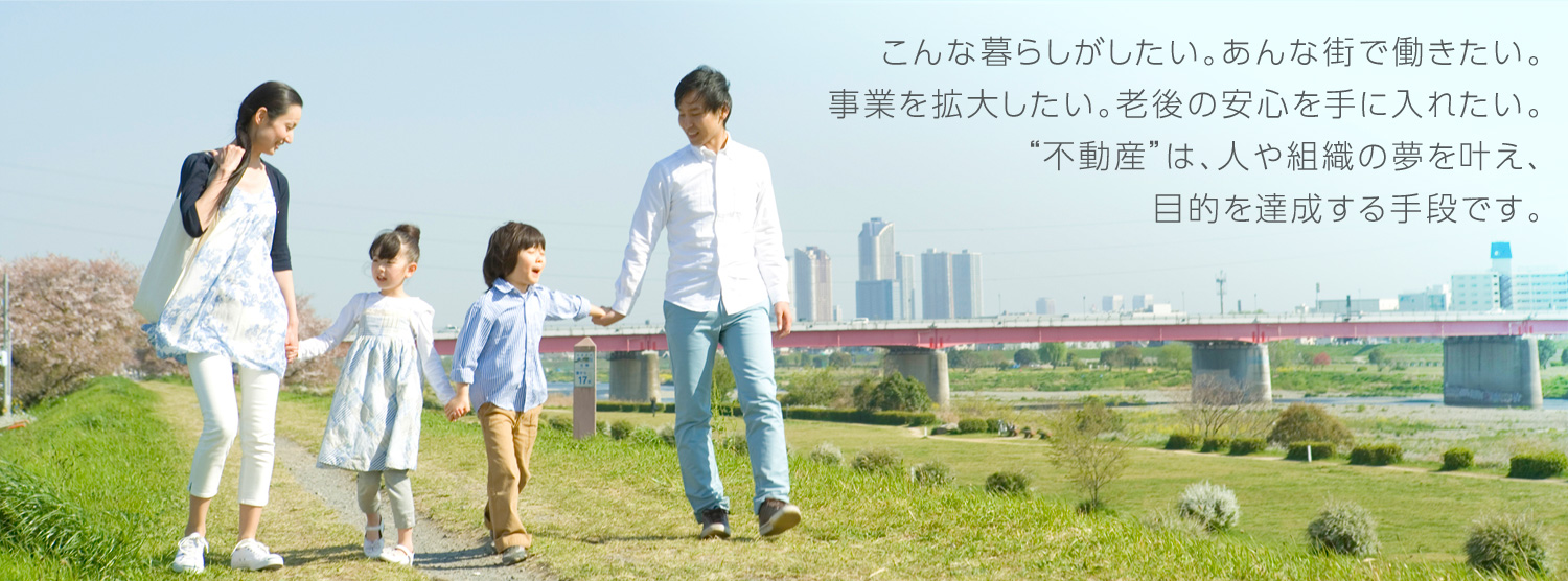 こんな暮らしがしたい。あんな街で働きたい。事業を拡大したい。老後の安心を手に入れたい。“不動産”は、人や組織の夢を叶え、目的を達成する手段です。