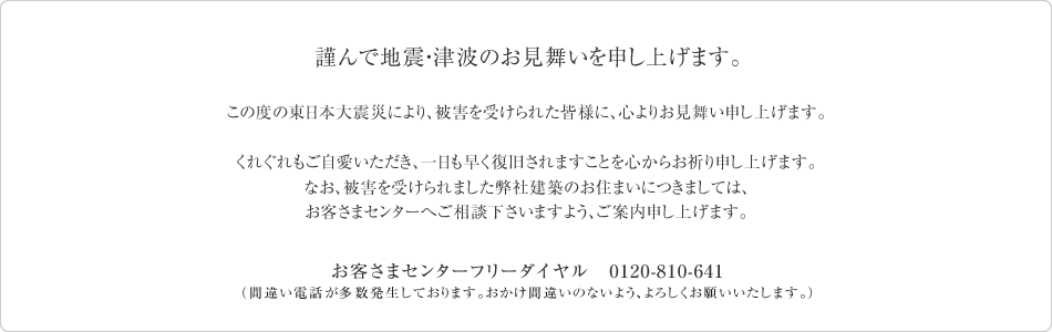 謹んで地震・津波のお見舞いを申し上げます。この度の東日本大震災により、被害を受けられた皆様に、心よりお見舞い申し上げます。くれぐれもご自愛いただき、一日も早く復旧されますことを心からお祈り申し上げます。なお、被害を受けられました弊社建築のお住まいにつきましては、お客さまセンターへご相談下さいますよう、ご案内申し上げます。　お客さまセンターフリーダイヤル　0120-810-641（間違い電話が多数発生しております。おかけ間違いのないよう、よろしくお願いいたします。）