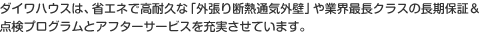 ダイワハウスは、省エネで高耐久な「外張り断熱通気外壁」や業界最長クラスの長期保証＆点検プログラムとアフターサービスを充実させています。