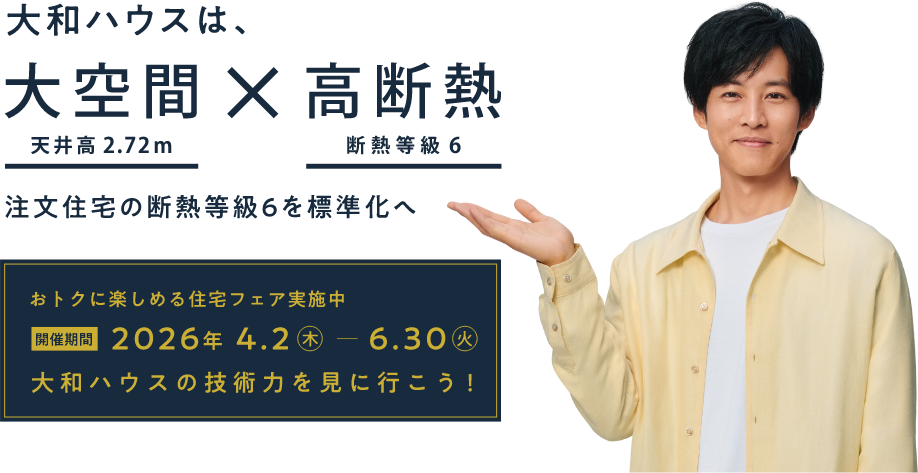 おトクに楽しめる住宅フェア実施中 開催期間；2026年4.2（木）～6.30（火） 大和ハウスの技術力を見に行こう！　大和ハウスは、大空間（天井高2.72m）×高断熱（断熱等級6） 注文住宅の断熱等級6を標準化へ