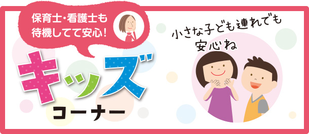 キッズコーナー 保育士・看護師も待機してて安心! 小さな子ども連れでも安心ね ※スペースに限りがありますので、混雑の際は安全上の判断によりお預かりできない場合もございます。