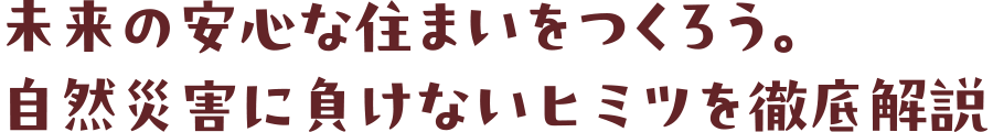 未来の安心な住まいをつくろう。自然災害に負けないヒミツを徹底解説