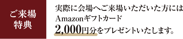 ご来場特典　実際に会場へご来場いただいた方にはAmazonギフトカード2,000円分をプレゼントいたします。