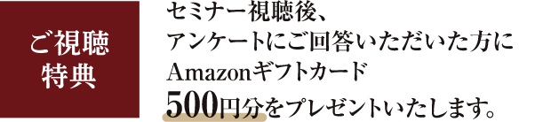 ご視聴特典　セミナー視聴後、アンケートにご回答いただいた方にAmazonギフトカード500円分をプレゼントいたします。