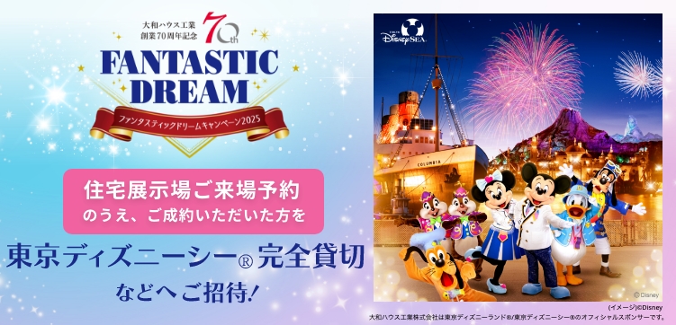 FANTASTIC DREAMキャンペーン2025 住宅展示場ご来場予約のうえ、ご成約いただいた方を東京ディズニーシー®完全貸切などへご招待！