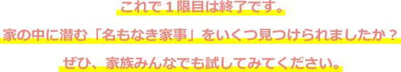 これで１限目は終了です。家の中に潜む「名もなき家事」をいくつ見つけられましたか？ぜひ、家族みんなでも試してみてください。