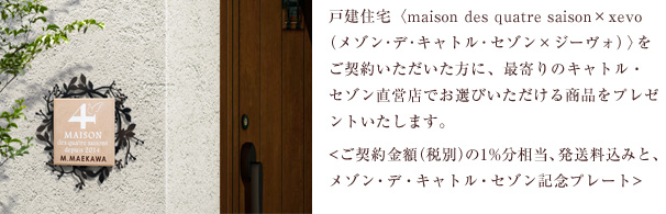 戸建住宅〈maison des quatre saison×xevo（メゾン･デ･キャトル･セゾン×ジーヴォ）〉をご契約いただいた方に、最寄りのキャトル・セゾン直営店でお選びいただける商品をプレゼントいたします。