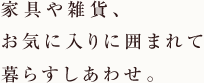 家具や雑貨、お気に入りに囲まれて暮らすしあわせ。