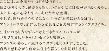 ここには、心を満たす毎日があります。陽がふりそそぎ、緑がきらめく、いつもそばに自然が寄り添う暮らし。人と人、心と心をむすぶ、あたたかな空間。そして、流行を追うのではなく、自分が本当に好きな雑貨、アンティークや、家に伝わる家具なども大切にするライフスタイル。住まいのあり方をずっと考えてきたダイワハウスがパリで生まれたキャトル・セゾンと出逢い、フランスの暮らしに流れるエスプリをカタチにしました。自然を感じながら豊かに住まう暮らしをお届けします。