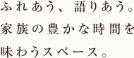 ふれあう、語りあう。家族の豊かな時間を味わうスペース。