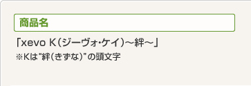 商品名 「xevo K(ジーヴォ・ケイ)~絆~」※Kは“絆(きずな)”の頭文字