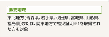 販売地域 東北地方(青森県、岩手県、秋田県、宮城県、山形県、福島県)または、関東地方で罹災証明※1を取得された方を対象