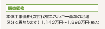 販売価格 本体工事価格(次世代省エネルギー基準の地域区分で異なります)1,143万円~1,896万円(税込)