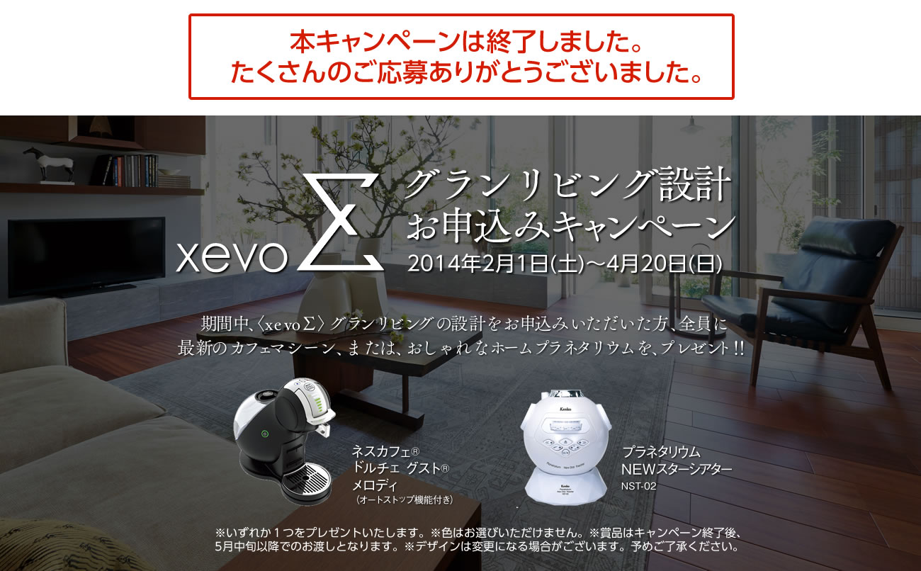 本キャンペーンは終了しました。たくさんのご応募ありがとうございました。xevoΣ グランリビング設計お申込みキャンペーン 2014年2月1日（土）～4月20日（日）期間中、xevo∑グランリビングの設計をお申込みいただいた方、全員に最新のカフェマシーン、またはおしゃれなホームプラネタリウムを、プレゼント！！ネスカフェ®ドルチェ グスト®メロディ（オートストップ機能付き）プラネタリウムNEWスターシアターNST-02※いずれか１つをプレゼントいたします。※色はお選びいただけません。※賞品はキャンペーン終了後、5月中旬以降でのお渡しとなります。※デザインは変更になる場合がございます。予めご了承ください。