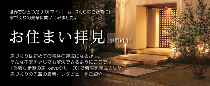 お住まい拝見（事例紹介）　世界でひとつだけの「マイホーム」づくりのご参考に！家づくりの先輩に聞いてみました。　家づくりは初めての経験の連続になるかも。そんな不安を少しでも解決できるようにここでは「外張り断熱の家 xevoシリーズ」で新居を完成させた、家づくりの先輩の最新インタビューをご紹介。 